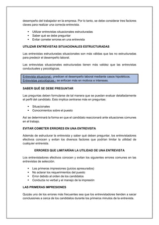 desempeño del trabajador en la empresa. Por lo tanto, se debe considerar tres factores
claves para realizar una correcta entrevista.
 Utilizar entrevistas situacionales estructuradas
 Saber qué se debe preguntar
 Evitar cometer errores en una entrevista
UTILIZAR ENTREVISTAS SITUACIONALES ESTRUCTURADAS
Las entrevistas estructuradas situacionales son más válidas que las no estructuradas
para predecir el desempeño laboral.
Las entrevistas situacionales estructuradas tienen más validez que las entrevistas
conductuales y psicológicas.
Entrevista situacional.- predicen el desempeño laboral mediante casos hipotéticos.
Entrevistas psicológicas.- se enfocan más en motivos e intereses.
SABER QUÉ SE DEBE PREGUNTAR
Las preguntas deben formularse de tal manera que se puedan evaluar detalladamente
el perfil del candidato. Esto implica centrarse más en preguntas:
 Situacionales
 Conocimientos sobre el puesto
Así se determinará la forma en que el candidato reaccionará ante situaciones comunes
en el trabajo.
EVITAR COMETER ERRORES EN UNA ENTREVISTA
Además de estructurar la entrevista y saber qué deben preguntar, los entrevistadores
efectivos conocen y evitan los diversos factores que podrían limitar la utilidad de
cualquier entrevista.
ERRORES QUE LIMITARÍAN LA UTILIDAD DE UNA ENTREVISTA
Los entrevistadores efectivos conocen y evitan los siguientes errores comunes en las
entrevistas de selección.
 Las primeras impresiones (juicios apresurados)
 No aclarar los requerimientos del puesto
 Error debido al orden de los candidatos
 Conducta no verbal y el manejo de la impresión
LAS PRIMERAS IMPRESIONES
Quizás uno de los errores más frecuentes sea que los entrevistadores tienden a sacar
conclusiones a cerca de los candidatos durante los primeros minutos de la entrevista.
 