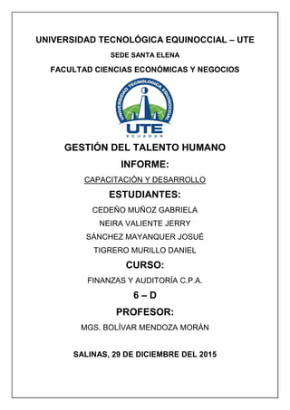 UNIVERSIDAD TECNOLÓGICA EQUINOCCIAL – UTE
SEDE SANTA ELENA
FACULTAD CIENCIAS ECONÓMICAS Y NEGOCIOS
GESTIÓN DEL TALENTO HUMANO
INFORME:
CAPACITACIÓN Y DESARROLLO
ESTUDIANTES:
CEDEÑO MUÑOZ GABRIELA
NEIRA VALIENTE JERRY
SÁNCHEZ MAYANQUER JOSUÉ
TIGRERO MURILLO DANIEL
CURSO:
FINANZAS Y AUDITORÍA C.P.A.
6 – D
PROFESOR:
MGS. BOLÍVAR MENDOZA MORÁN
SALINAS, 29 DE DICIEMBRE DEL 2015
 
