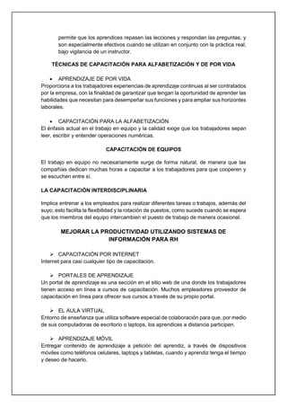 permite que los aprendices repasen las lecciones y respondan las preguntas, y
son especialmente efectivos cuando se utilizan en conjunto con la práctica real,
bajo vigilancia de un instructor.
TÉCNICAS DE CAPACITACIÓN PARA ALFABETIZACIÓN Y DE POR VIDA
 APRENDIZAJE DE POR VIDA
Proporciona a los trabajadores experiencias de aprendizaje continuas al ser contratados
por la empresa, con la finalidad de garantizar que tengan la oportunidad de aprender las
habilidades que necesitan para desempeñar sus funciones y para ampliar sus horizontes
laborales.
 CAPACITACIÓN PARA LA ALFABETIZACIÓN
El énfasis actual en el trabajo en equipo y la calidad exige que los trabajadores sepan
leer, escribir y entender operaciones numéricas.
CAPACITACIÓN DE EQUIPOS
El trabajo en equipo no necesariamente surge de forma natural, de manera que las
compañías dedican muchas horas a capacitar a los trabajadores para que cooperen y
se escuchen entre sí.
LA CAPACITACIÓN INTERDISCIPLINARIA
Implica entrenar a los empleados para realizar diferentes tareas o trabajos, además del
suyo; esto facilita la flexibilidad y la rotación de puestos, como sucede cuando se espera
que los miembros del equipo intercambien el puesto de trabajo de manera ocasional.
MEJORAR LA PRODUCTIVIDAD UTILIZANDO SISTEMAS DE
INFORMACIÓN PARA RH
 CAPACITACIÓN POR INTERNET
Internet para casi cualquier tipo de capacitación.
 PORTALES DE APRENDIZAJE
Un portal de aprendizaje es una sección en el sitio web de una donde los trabajadores
tienen acceso en línea a cursos de capacitación. Muchos empleadores proveedor de
capacitación en línea para ofrecer sus cursos a través de su propio portal.
 EL AULA VIRTUAL
Entorno de enseñanza que utiliza software especial de colaboración para que, por medio
de sus computadoras de escritorio o laptops, los aprendices a distancia participen.
 APRENDIZAJE MÓVIL
Entregar contenido de aprendizaje a petición del aprendiz, a través de dispositivos
móviles como teléfonos celulares, laptops y tabletas, cuando y aprendiz tenga el tiempo
y deseo de hacerlo.
 