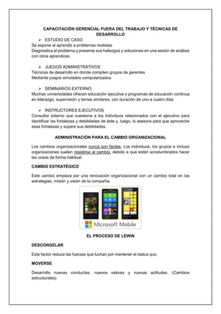 CAPACITACIÓN GERENCIAL FUERA DEL TRABAJO Y TÉCNICAS DE
DESARROLLO
 ESTUDIO DE CASO
Se expone al aprendiz a problemas realistas
Diagnostica el problema y presenta sus hallazgos y soluciones en una sesión de análisis
con otros aprendices.
 JUEGOS ADMINISTRATIVOS
Técnicas de desarrollo en donde compiten grupos de gerentes
Mediante juegos simulados computarizados
 SEMINARIOS EXTERNO
Muchas universidades ofrecen educación ejecutiva y programas de educación continua
en liderazgo, supervisión y temas similares, con duración de uno a cuatro días
 INSTRUCTORES EJECUTIVOS
Consultor externo que cuestiona a los individuos relacionados con el ejecutivo para
identificar las fortalezas y debilidades de éste y, luego, lo asesora para que aproveche
esas fortalezas y supere sus debilidades.
ADMINISTRACIÓN PARA EL CAMBIO ORGANIZACIONAL
Los cambios organizacionales nunca son fáciles. Los individuos, los grupos e incluso
organizaciones suelen resistirse al cambio, debido a que están acostumbrados hacer
las cosas de forma habitual.
CAMBIO ESTRATÉGICO
Este cambio empieza por una renovación organizacional con un cambio total en las
estrategias, misión y visión de la compañía.
EL PROCESO DE LEWIN
DESCONGELAR
Este factor reduce las fuerzas que luchan por mantener el status quo.
MOVERSE
Desarrolla nuevas conductas, nuevos valores y nuevas actitudes. (Cambios
estructurales)
 