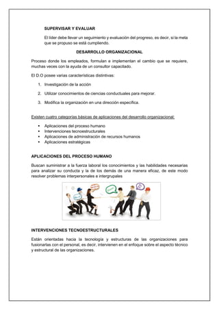 SUPERVISAR Y EVALUAR
El líder debe llevar un seguimiento y evaluación del progreso, es decir, si la meta
que se propuso se está cumpliendo.
DESARROLLO ORGANIZACIONAL
Proceso donde los empleados, formulan e implementan el cambio que se requiere,
muchas veces con la ayuda de un consultor capacitado.
El D.O posee varias características distintivas:
1. Investigación de la acción
2. Utilizar conocimientos de ciencias conductuales para mejorar.
3. Modifica la organización en una dirección específica.
Existen cuatro categorías básicas de aplicaciones del desarrollo organizacional:
 Aplicaciones del proceso humano
 Intervenciones tecnoestructurales
 Aplicaciones de administración de recursos humanos
 Aplicaciones estratégicas
APLICACIONES DEL PROCESO HUMANO
Buscan suministrar a la fuerza laboral los conocimientos y las habilidades necesarias
para analizar su conducta y la de los demás de una manera eficaz, de este modo
resolver problemas interpersonales e intergrupales
INTERVENCIONES TECNOESTRUCTURALES
Están orientadas hacia la tecnología y estructuras de las organizaciones para
fusionarlas con el personal, es decir, intervienen en el enfoque sobre el aspecto técnico
y estructural de las organizaciones.
 