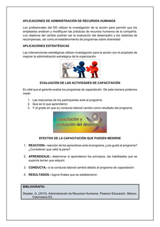 APLICACIONES DE ADMINISTRACIÓN DE RECURSOS HUMANOS
Los profesionales del DO utilizan la investigación de la acción para permitir que los
empleados analicen y modifiquen las prácticas de recursos humanos de la compañía.
Los objetivos del cambio podrían ser la evaluación del desempeño y los sistemas de
recompensas, así como el establecimiento de programas sobre diversidad
APLICACIONES ESTRATÉGICAS
Las intervenciones estratégicas utilizan investigación para la acción con el propósito de
mejorar la administración estratégica de la organización
EVALUACIÓN DE LAS ACTIVIDADES DE CAPACITACIÓN
Es vital que el gerente evalúe los programas de capacitación. De esta manera podemos
medir:
1. Las reacciones de los participantes ante el programa.
2. Que es lo que aprendieron
3. Y el grado en que su conducta laboral cambio como resultado del programa.
EFECTOS DE LA CAPACITACIÓN QUE PUEDEN MEDIRSE
1. REACCION.- reacción de los aprendices ante el programa ¿Les gustó el programa?
¿Consideran que valió la pena?
2. APRENDIZAJE.- determinar si aprendieron los principios, las habilidades que se
suponía tenían que adquirir.
3. CONDUCTA.- si la conducta laboral cambió debido al programa de capacitación
4. RESULTADOS.- logros finales que se establecieron
BIBLIOGRAFÍA:
Dessler, G. (2015). Administración de Recursos Humanos. Pearson Educación. México.
Catorceava Ed.
 
