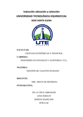 Inducción ubicación y selección
UNIVERSIDAD TECNOLÓGICA EQUINOCCIAL
SEDE SANTA ELENA
FACULTAD:
CIENCIAS ECONÓMICAS Y NEGOCIOS.
CARRERA:
INGENIERÍA EN FINANZAS Y AUDITORIA C.P.A.
MATERIA:
GESTIÓN DE TALENTO HUMANO
DOCENTE:
MSC. BOLÍVAR MENDOZA
INTEGRANTES:
DE LA CRUZ ABRAHAM
LINO JOSELIN
MORÁN MADELINE
PEÑA LIZ
 