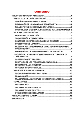 CONTENIDO
INDUCCIÓN, UBICACIÓN Y SELECCIÓN........................................................ 4
OBSTÁCULOS DE LA PRODUCTIVIDAD .................................................... 4
OBSTÁCULOS DE LA PRODUCTIVIDAD ................................................. 4
DISMINUCIÓN DE LA DISONANCIA COGNOSCITIVA............................. 4
TASA DE ROTACIÓN DE NUEVOS EMPLEADOS ................................... 5
CONTRIBUCIÓN EFECTIVA AL DESEMPEÑO DE LA ORGANIZACIÓN 5
PROGRAMAS DE INDUCCIÓN ..................................................................... 6
PROGRAMAS DE INDUCCIÓN.................................................................. 6
SOCIALIZACIÓN Y TRAYECTORIA .......................................................... 6
CONTENIDO Y RESPONSABILIDAD DE LA INDUCCIÓN ....................... 6
CONCEPTOS DE E-LEARNING................................................................. 7
FILOSOFÍA DE LA ORGANIZACIÓN COMO CENTRO CREADOR DE
CONOCIMIENTOS ...................................................................................... 7
ELEMENTOS DE UN PROGRAMA FORMAL DE INDUCCIÓN................. 7
FILOSOFÍA DE LA ORGANIZACIÓN COMO CENTRO CREADOR DE
CONOCIMIENTOS ......................................................................................... 9
OPORTUNIDADES Y ERRORES ............................................................... 9
BENEFICIOS DE LOS PROGRAMAS DE INDUCCIÓN........................... 10
SEGUIMIENTO A LA INDUCCIÓN ........................................................... 10
ASPECTOS INTERNACIONALES............................................................ 10
UBICACIÓN INTERNA DEL EMPLEADO ................................................... 10
UBICACIÓN INTERNA DEL EMPLEADO ................................................ 10
PROMOCIONES ....................................................................................... 11
TRANSFERENCIAS LATERALES Y PÉRDIDA DE CATEGORÍA .......... 11
SEPARACIONES ......................................................................................... 12
SEPARACIONES ...................................................................................... 12
SEPARACIONES INDIVIDUALES............................................................ 12
SEPARACIONES DE GRUPOS................................................................ 14
OTRAS RAZONES DE SEPARACIÓN..................................................... 14
PREGUNTAS SOBRE EL TEMA .................................................................... 18
BIBLIOGRAFÍA ............................................................................................... 20
 