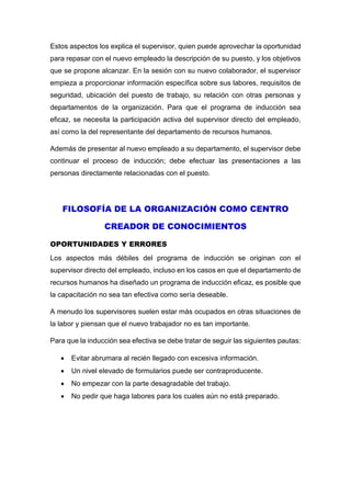 Estos aspectos los explica el supervisor, quien puede aprovechar la oportunidad
para repasar con el nuevo empleado la descripción de su puesto, y los objetivos
que se propone alcanzar. En la sesión con su nuevo colaborador, el supervisor
empieza a proporcionar información específica sobre sus labores, requisitos de
seguridad, ubicación del puesto de trabajo, su relación con otras personas y
departamentos de la organización. Para que el programa de inducción sea
eficaz, se necesita la participación activa del supervisor directo del empleado,
así como la del representante del departamento de recursos humanos.
Además de presentar al nuevo empleado a su departamento, el supervisor debe
continuar el proceso de inducción; debe efectuar las presentaciones a las
personas directamente relacionadas con el puesto.
FILOSOFÍA DE LA ORGANIZACIÓN COMO CENTRO
CREADOR DE CONOCIMIENTOS
OPORTUNIDADES Y ERRORES
Los aspectos más débiles del programa de inducción se originan con el
supervisor directo del empleado, incluso en los casos en que el departamento de
recursos humanos ha diseñado un programa de inducción eficaz, es posible que
la capacitación no sea tan efectiva como sería deseable.
A menudo los supervisores suelen estar más ocupados en otras situaciones de
la labor y piensan que el nuevo trabajador no es tan importante.
Para que la inducción sea efectiva se debe tratar de seguir las siguientes pautas:
 Evitar abrumara al recién llegado con excesiva información.
 Un nivel elevado de formularios puede ser contraproducente.
 No empezar con la parte desagradable del trabajo.
 No pedir que haga labores para los cuales aún no está preparado.
 