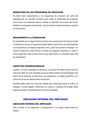 BENEFICIOS DE LOS PROGRAMAS DE INDUCCIÓN
Se debe hacer seguimientos a los programas de inducción por parte del
departamento de recursos humanos para saber la efectividad del programa
como hacer una entrevista corta en donde se describan los puntos que fueron
débiles en el programa de inducción, para así poder corregir los errores y mejorar
en la inducción.
SEGUIMIENTO A LA INDUCCIÓN
Es importante que el seguimiento se realice se lo puede hacer de manera directa
o indirecta ya que así el supervisor puede darse cuenta de lo que está pasando
con el personal y al realizar preguntas como ¿Qué tal le parece el trabajo?, de
manera indirecta se sabrá cómo se siente el empleado realizando su labor o
hacer preguntas sobre si tiene claro lo que debe hacer o si necesitan algo más
de capacitación.
ASPECTOS INTERNACIONALES
Cuando un nuevo empleado se destina a una plaza de trabajo internacional la
inducción debe ser más compleja ya que se debe enseñar al recién llegado más
acerca de la empresa: la estructura, sus programas, su trabajo específico, y la
cultura en la que se desenvuelve la empresa.
También debe existir una inducción rápida pero meticulosa sobre la cultura, el
lenguaje, normas legales, diferencias en cuanto a prácticas de trabajo estos
aspectos resultan importantes para el nuevo empleado.
UBICACIÓN INTERNA DEL EMPLEADO
UBICACIÓN INTERNA DEL EMPLEADO
Esto consiste en la asignación o reasignación a un puesto determinado de
trabajo.
 