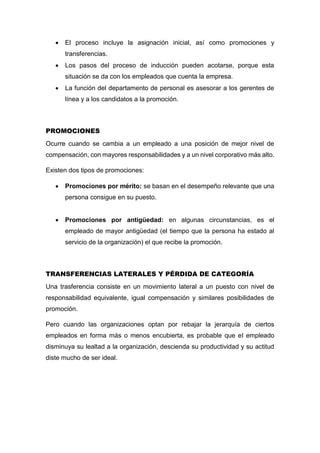  El proceso incluye la asignación inicial, así como promociones y
transferencias.
 Los pasos del proceso de inducción pueden acotarse, porque esta
situación se da con los empleados que cuenta la empresa.
 La función del departamento de personal es asesorar a los gerentes de
línea y a los candidatos a la promoción.
PROMOCIONES
Ocurre cuando se cambia a un empleado a una posición de mejor nivel de
compensación, con mayores responsabilidades y a un nivel corporativo más alto.
Existen dos tipos de promociones:
 Promociones por mérito: se basan en el desempeño relevante que una
persona consigue en su puesto.
 Promociones por antigüedad: en algunas circunstancias, es el
empleado de mayor antigüedad (el tiempo que la persona ha estado al
servicio de la organización) el que recibe la promoción.
TRANSFERENCIAS LATERALES Y PÉRDIDA DE CATEGORÍA
Una trasferencia consiste en un movimiento lateral a un puesto con nivel de
responsabilidad equivalente, igual compensación y similares posibilidades de
promoción.
Pero cuando las organizaciones optan por rebajar la jerarquía de ciertos
empleados en forma más o menos encubierta, es probable que el empleado
disminuya su lealtad a la organización, descienda su productividad y su actitud
diste mucho de ser ideal.
 