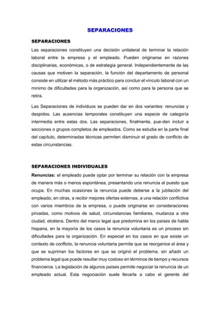 SEPARACIONES
SEPARACIONES
Las separaciones constituyen una decisión unilateral de terminar la relación
laboral entre la empresa y el empleado. Pueden originarse en razones
disciplinarias, económicas, o de estrategia general. Independientemente de las
causas que motiven la separación, la función del departamento de personal
consiste en utilizar el método más práctico para concluir el vínculo laboral con un
mínimo de dificultades para la organización, así como para la persona que se
retira.
Las Separaciones de individuos se pueden dar en dos variantes: renuncias y
despidos. Las ausencias temporales constituyen una especie de categoría
intermedia entre estas dos. Las separaciones, finalmente, pue-den incluir a
secciones o grupos completos de empleados. Como se estudia en la parte final
del capítulo, determinadas técnicas permiten disminuir el grado de conflicto de
estas circunstancias.
SEPARACIONES INDIVIDUALES
Renuncias: el empleado puede optar por terminar su relación con la empresa
de manera más o menos espontánea, presentando una renuncia al puesto que
ocupa. En muchas ocasiones la renuncia puede deberse a la jubilación del
empleado; en otras, a recibir mejores ofertas externas, a una relación conflictiva
con varios miembros de la empresa, o puede originarse en consideraciones
privadas, como motivos de salud, circunstancias familiares, mudanza a otra
ciudad, etcétera. Dentro del marco legal que predomina en los países de habla
hispana, en la mayoría de los casos la renuncia voluntaria es un proceso sin
dificultades para la organización. En especial en los casos en que existe un
contexto de conflicto, la renuncia voluntaria permite que se reorganice el área y
que se supriman los factores en que se originó el problema, sin añadir un
problema legal que puede resultar muy costoso en términos de tiempo y recursos
financieros. La legislación de algunos países permite negociar la renuncia de un
empleado actual. Esta negociación suele llevarla a cabo el gerente del
 