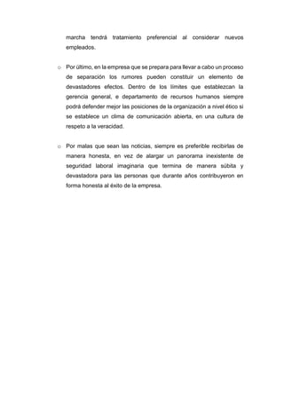 marcha tendrá tratamiento preferencial al considerar nuevos
empleados.
o Por último, en la empresa que se prepara para llevar a cabo un proceso
de separación los rumores pueden constituir un elemento de
devastadores efectos. Dentro de los límites que establezcan la
gerencia general, e departamento de recursos humanos siempre
podrá defender mejor las posiciones de la organización a nivel ético si
se establece un clima de comunicación abierta, en una cultura de
respeto a la veracidad.
o Por malas que sean las noticias, siempre es preferible recibirlas de
manera honesta, en vez de alargar un panorama inexistente de
seguridad laboral imaginaria que termina de manera súbita y
devastadora para las personas que durante años contribuyeron en
forma honesta al éxito de la empresa.
 