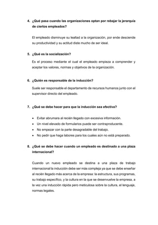 4. ¿Qué pasa cuando las organizaciones optan por rebajar la jerarquía
de ciertos empleados?
El empleado disminuye su lealtad a la organización, por ende desciende
su productividad y su actitud diste mucho de ser ideal.
5. ¿Qué es la socialización?
Es el proceso mediante el cual el empleado empieza a comprender y
aceptar los valores, normas y objetivos de la organización.
6. ¿Quién es responsable de la inducción?
Suele ser responsable el departamento de recursos humanos junto con el
supervisor directo del empleado.
7. ¿Qué se debe hacer para que la inducción sea efectiva?
 Evitar abrumara al recién llegado con excesiva información.
 Un nivel elevado de formularios puede ser contraproducente.
 No empezar con la parte desagradable del trabajo.
 No pedir que haga labores para los cuales aún no está preparado.
8. ¿Qué se debe hacer cuando un empleado es destinado a una plaza
internacional?
Cuando un nuevo empleado se destina a una plaza de trabajo
internacional la inducción debe ser más compleja ya que se debe enseñar
al recién llegado más acerca de la empresa: la estructura, sus programas,
su trabajo específico, y la cultura en la que se desenvuelve la empresa, a
la vez una inducción rápida pero meticulosa sobre la cultura, el lenguaje,
normas legales.
 