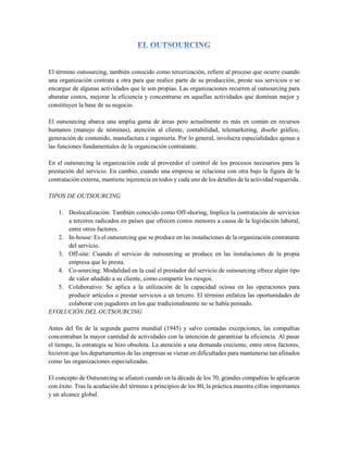 El término outsourcing, también conocido como tercerización, refiere al proceso que ocurre cuando
una organización contrata a otra para que realice parte de su producción, preste sus servicios o se
encargue de algunas actividades que le son propias. Las organizaciones recurren al outsourcing para
abaratar costos, mejorar la eficiencia y concentrarse en aquellas actividades que dominan mejor y
constituyen la base de su negocio.
El outsourcing abarca una amplia gama de áreas pero actualmente es más en común en recursos
humanos (manejo de nóminas), atención al cliente, contabilidad, telemarketing, diseño gráfico,
generación de contenido, manufactura e ingeniería. Por lo general, involucra especialidades ajenas a
las funciones fundamentales de la organización contratante.
En el outsourcing la organización cede al proveedor el control de los procesos necesarios para la
prestación del servicio. En cambio, cuando una empresa se relaciona con otra bajo la figura de la
contratación externa, mantiene injerencia en todos y cada uno de los detalles de la actividad requerida.
TIPOS DE OUTSOURCING
1. Deslocalización: También conocido como Off-shoring, Implica la contratación de servicios
a terceros radicados en países que ofrecen costos menores a causa de la legislación laboral,
entre otros factores.
2. In-house: Es el outsourcing que se produce en las instalaciones de la organización contratante
del servicio.
3. Off-site: Cuando el servicio de outsourcing se produce en las instalaciones de la propia
empresa que lo presta.
4. Co-sourcing: Modalidad en la cual el prestador del servicio de outsourcing ofrece algún tipo
de valor añadido a su cliente, como compartir los riesgos.
5. Colaborativo: Se aplica a la utilización de la capacidad ociosa en las operaciones para
producir artículos o prestar servicios a un tercero. El término enfatiza las oportunidades de
colaborar con jugadores en los que tradicionalmente no se había pensado.
EVOLUCIÓN DEL OUTSOURCING
Antes del fin de la segunda guerra mundial (1945) y salvo contadas excepciones, las compañías
concentraban la mayor cantidad de actividades con la intención de garantizar la eficiencia. Al pasar
el tiempo, la estrategia se hizo obsoleta. La atención a una demanda creciente, entre otros factores,
hicieron que los departamentos de las empresas se vieran en dificultades para mantenerse tan afinados
como las organizaciones especializadas.
El concepto de Outsourcing se afianzó cuando en la década de los 70, grandes compañías lo aplicaron
con éxito. Tras la acuñación del término a principios de los 80, la práctica muestra cifras importantes
y un alcance global.
 
