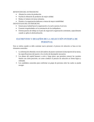 BENEFICIOS DEL OUTSOURCING
 Abarata los costos de producción.
 Facilita la obtención de productos de mejor calidad.
 Reduce el número de tareas rutinarias.
 Permite a la organización dedicarse a tareas de mayor rentabilidad.
DESVENTAJAS DEL OUTSOURCING
 Genera poca lealtad hacia la organización a la cual se presta el servicio.
 Fomenta irregularidades en la contratación de los trabajadores.
 Elimina puestos de trabajo en el país de origen de la organización contratante, especialmente
cuando se aplica la deslocalización.
Esta se realiza cuando se debe contratar nuevo personal, el proceso de selección se basa en tres
elementos esenciales:
1. La información obtenida a través del análisis de puesto suministra la descripción de las tareas,
las especificaciones del puesto y los niveles de desempeño necesarios.
2. Los planes del capital humano a corto y largo plazo, que permiten conocer las vacantes
futuras con cierta precisión, así como conducir el proceso de selección en forma lógica y
ordenada.
3. Los candidatos esenciales para conformar un grupo de personas entre las cuales se pueda
escoger.
 