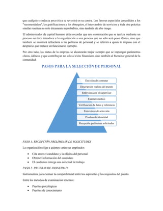 que cualquier conducta poco ética se revertirá en su contra. Los favores especiales concedidos a los
"recomendados", las gratificaciones y los obsequios, el intercambio de servicios y toda otra práctica
similar resultan no solo éticamente reprobables, sino también de alto riesgo.
El administrador de capital humano debe recordar que una contratación que se realiza mediante un
proceso no ético introduce a la organización a una persona que no solo será poco idónea, sino que
también se mostrará refractaria a las políticas de personal y se referirá a quien lo impuso con el
desprecio que merece un funcionario corrupto.
Por otro lado, las metas de la empresa se alcanzarán mejor siempre que se impongan parámetros
claros, idóneos y que contribuyan no solo al éxito financiero, sino también al bienestar general de la
comunidad.
PASO 1: RECEPCIÓN PRELIMINAR DE SOLICITUDES
La organización elige a quienes serán sus empleados
 Cita entre el candidato y la oficina del personal
 Obtener información del candidato
 El candidato entrega una solicitud de trabajo
PASO 2: PRUEBAS DE IDONEIDAD
Instrumentos para evaluar la compatibilidad entre los aspirantes y los requisitos del puesto.
Entre los métodos de examinación tenemos:
 Pruebas psicológicas
 Pruebas de conocimiento
Decisión de contratar
Descripción realista del puesto
Entrevista con el supervisor
Examen medico
Verificación de datos y referencia
Entrevistas de selección
Pruebas de idoneidad
Recepción preliminar solicitudes
 