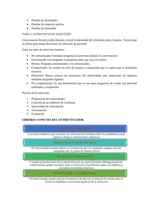  Pruebas de desempeño
 Pruebas de respuesta grafica
 Pruebas de idoneidad
PASO 3: ENTREVISTAS DE SELECCIÓN
Conversación formal conducida para evaluar la idoneidad del solicitante para el puesto. Técnica que
se utiliza para tomar decisiones de selección de personal.
Entre los tipos de entrevista tenemos:
 No estructuradas: Formular preguntas no previstas durante la conversación.
 Estructurada: Las preguntas se preparan antes que inicie la sesión.
 Mixtas: Preguntas estructuradas y no estructuradas.
 Conductuales: Se centran en serie de asuntos o situaciones que se espera que el solicitante
resuelva.
 Detención: Busca conocer las reacciones del entrevistado ante situaciones de urgencia
mediante preguntas tajantes.
 Por competencias: Es una herramienta que se usa para asegurarse de contar con personal
calificado y competente.
Proceso de la entrevista
1. Preparación del entrevistador
2. Creación de un ambiente de confianza
3. Intercambio de información
4. Terminación
5. Evaluación
ERRORES COMUNES DEL ENTREVISTADOR
EFECTOS SUBJETIVOS
•Los entrevistadores que cuenten con información limitada sobre los candidatos están
sujetos a llegar a conclusiones subjetivas
PREGUNTAS INTENCIONADAS
•El entrevistador puede indicar su inclinación por un candidato cuando efectúa
preguntas que lo guían de manera obvia
PREJUICIOS PERSONALES
•Cuando un profesional de la administración de capital humano alberga prejuicios
contra ciertos grupos sociales; falta a la ética de su profesión, daña a la empresa y
perjudica sus propios intereses
DOMINIO DE LA ENTREVISTA
•El entrevistador puede caer en la tentación de desviar el tema de la sesión, esto es
llevar al candidato a un terreno ajeno al de la selección
 