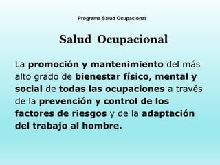 Programa Salud Ocupacional
Salud Ocupacional
La promoción y mantenimiento del más
alto grado de bienestar físico, mental y
social de todas las ocupaciones a través
de la prevención y control de los
factores de riesgos y de la adaptación
del trabajo al hombre.
 