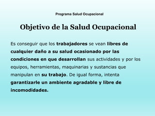 Programa Salud Ocupacional
Objetivo de la Salud Ocupacional
Es conseguir que los trabajadores se vean libres de
cualquier daño a su salud ocasionado por las
condiciones en que desarrollan sus actividades y por los
equipos, herramientas, maquinarias y sustancias que
manipulan en su trabajo. De igual forma, intenta
garantizarle un ambiente agradable y libre de
incomodidades.
 