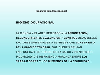 Programa Salud Ocupacional
HIGIENE OCUPACIONAL
LA CIENCIA Y EL ARTE DEDICADO A LA ANTICIPACIÓN,
RECONOCIMIENTO, EVALUACIÓN Y CONTROL DE AQUELLOS
FACTORES AMBIENTALES O ESTRESES QUE SURGEN EN O
DEL LUGAR DE TRABAJO, QUE PUEDEN CAUSAR
ENFERMEDAD, DETERIORO DE LA SALUD Y BIENESTAR O
INCOMODIDAD E INEFICIENCIA MARCADA ENTRE LOS
TRABAJADORES Y LOS MIEMBROS DE LA COMUNIDAD.
 
