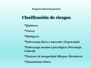 Programa Salud Ocupacional
Clasificación de riesgos
•Químicos
•Físicos
•Biológicos
•Sobrecarga física o muscular (Ergonomía)
•Sobrecarga mental o psicológica (Psicología
Laboral)
•Factores de inseguridad (Riesgos Mecánicos)
•Saneamiento básico
 