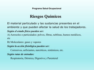 Programa Salud Ocupacional
Riesgos Químicos
El material particulado y las sustancias presentes en el
ambiente y que pueden afectar la salud de los trabajadores.
Según el estado físico pueden ser:
A) Aerosoles o particulados: polvos, fibras, neblinas, humos metálicos,
etc
B) Moleculares: gases y vapores
Según la acción fisiológica pueden ser:
Corrosivos, asfixiantes, narcóticos, sistémicos, etc.
Según rutas de entradas:
Respiratoria, Dérmica, Digestiva y Parenteral
 