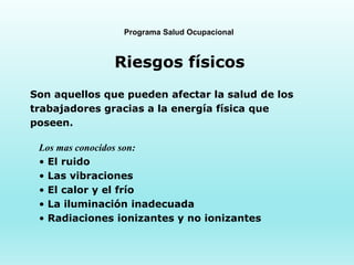 Programa Salud Ocupacional
Riesgos físicos
Son aquellos que pueden afectar la salud de los
trabajadores gracias a la energía física que
poseen.
Los mas conocidos son:
• El ruido
• Las vibraciones
• El calor y el frío
• La iluminación inadecuada
• Radiaciones ionizantes y no ionizantes
 
