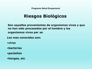 Programa Salud Ocupacional
Riesgos Biológicos
Son aquellos provenientes de organismos vivos y que
no han sido procesados por el hombre y los
organismos vivos per se
Los mas conocidos son:
•virus
•bacterias
•parásitos
•hongos, etc
 