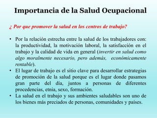 Importancia de la Salud Ocupacional
¿ Por que promover la salud en los centros de trabajo?
• Por la relación estrecha entre la salud de los trabajadores con:
la productividad, la motivación laboral, la satisfacción en el
trabajo y la calidad de vida en general (invertir en salud como
algo moralmente necesario, pero además, económicamente
rentable).
• El lugar de trabajo es el sitio clave para desarrollar estrategias
de promoción de la salud porque es el lugar donde pasamos
gran parte del día, juntos a personas de diferentes
procedencias, etnia, sexo, formación.
• La salud en el trabajo y sus ambientes saludables son uno de
los bienes más preciados de personas, comunidades y países.
 