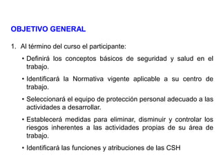 OBJETIVO GENERAL
1. Al término del curso el participante:
• Definirá los conceptos básicos de seguridad y salud en el
trabajo.
• Identificará la Normativa vigente aplicable a su centro de
trabajo.
• Seleccionará el equipo de protección personal adecuado a las
actividades a desarrollar.
• Establecerá medidas para eliminar, disminuir y controlar los
riesgos inherentes a las actividades propias de su área de
trabajo.
• Identificará las funciones y atribuciones de las CSH
 