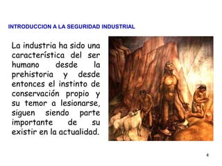 4
La industria ha sido una
característica del ser
humano desde la
prehistoria y desde
entonces el instinto de
conservación propio y
su temor a lesionarse,
siguen siendo parte
importante de su
existir en la actualidad.
INTRODUCCION A LA SEGURIDAD INDUSTRIAL
 