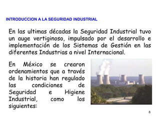 8
En las ultimas décadas la Seguridad Industrial tuvo
un auge vertiginoso, impulsado por el desarrollo e
implementación de los Sistemas de Gestión en las
diferentes Industrias a nivel Internacional.
En México se crearon
ordenamientos que a través
de la historia han regulado
las condiciones de
Seguridad e Higiene
Industrial, como los
siguientes:
INTRODUCCION A LA SEGURIDAD INDUSTRIAL
 