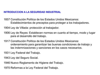 1857 Constitución Política de los Estados Unidos Mexicanos:
Establecimientos de preceptos para proteger a los trabajadores.
1904 Ley de Villada: protección al trabajador.
1906 Ley de Reyes: Establecen normas en cuanto al tiempo, modo y lugar
para el desarrollo del trabajo.
1917 Constitución Política de los Estados Unidos Mexicanos:
ordenamiento para garantizar las buenas condiciones de trabajo y
las indemnizaciones y sanciones en los casos necesarios.
1931 Ley Federal del Trabajo.
1943 Ley del Seguro Social.
1946 Nuevo Reglamento de Higiene del Trabajo.
1970 Reformas a la Ley Federal del Trabajo.
INTRODUCCION A LA SEGURIDAD INDUSTRIAL
 
