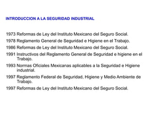 1973 Reformas de Ley del Instituto Mexicano del Seguro Social.
1978 Reglamento General de Seguridad e Higiene en el Trabajo.
1986 Reformas de Ley del Instituto Mexicano del Seguro Social.
1991 Instructivos del Reglamento General de Seguridad e higiene en el
Trabajo.
1993 Normas Oficiales Mexicanas aplicables a la Seguridad e Higiene
industrial.
1997 Reglamento Federal de Seguridad, Higiene y Medio Ambiente de
Trabajo.
1997 Reformas de Ley del Instituto Mexicano del Seguro Social.
INTRODUCCION A LA SEGURIDAD INDUSTRIAL
 