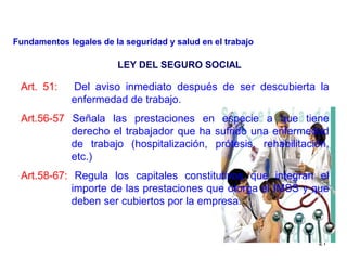 21
LEY DEL SEGURO SOCIAL
Art. 51: Del aviso inmediato después de ser descubierta la
enfermedad de trabajo.
Art.56-57 Señala las prestaciones en especie a que tiene
derecho el trabajador que ha sufrido una enfermedad
de trabajo (hospitalización, prótesis, rehabilitación,
etc.)
Art.58-67: Regula los capitales constitutivos que integran el
importe de las prestaciones que otorga el IMSS y que
deben ser cubiertos por la empresa.
Fundamentos legales de la seguridad y salud en el trabajo
 