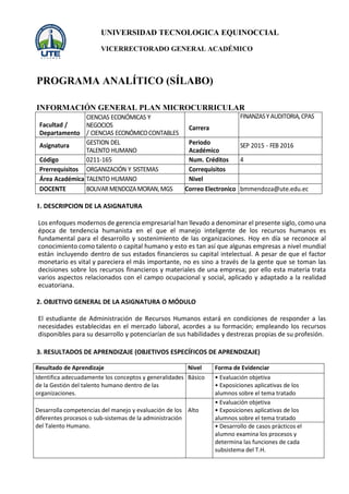 UNIVERSIDAD TECNOLOGICA EQUINOCCIAL
VICERRECTORADO GENERAL ACADÉMICO
PROGRAMA ANALÍTICO (SÍLABO)
INFORMACIÓN GENERAL PLAN MICROCURRICULAR
1. DESCRIPCION DE LA ASIGNATURA
Los enfoques modernos de gerencia empresarial han llevado a denominar el presente siglo, como una
época de tendencia humanista en el que el manejo inteligente de los recursos humanos es
fundamental para el desarrollo y sostenimiento de las organizaciones. Hoy en día se reconoce al
conocimiento como talento o capital humano y esto es tan así que algunas empresas a nivel mundial
están incluyendo dentro de sus estados financieros su capital intelectual. A pesar de que el factor
monetario es vital y pareciera el más importante, no es sino a través de la gente que se toman las
decisiones sobre los recursos financieros y materiales de una empresa; por ello esta materia trata
varios aspectos relacionados con el campo ocupacional y social, aplicado y adaptado a la realidad
ecuatoriana.
2. OBJETIVO GENERAL DE LA ASIGNATURA O MÓDULO
El estudiante de Administración de Recursos Humanos estará en condiciones de responder a las
necesidades establecidas en el mercado laboral, acordes a su formación; empleando los recursos
disponibles para su desarrollo y potenciarían de sus habilidades y destrezas propias de su profesión.
3. RESULTADOS DE APRENDIZAJE (OBJETIVOS ESPECÍFICOS DE APRENDIZAJE)
Resultado de Aprendizaje Nivel Forma de Evidenciar
Identifica adecuadamente los conceptos y generalidades
de la Gestión del talento humano dentro de las
organizaciones.
Básico • Evaluación objetiva
• Exposiciones aplicativas de los
alumnos sobre el tema tratado
Desarrolla competencias del manejo y evaluación de los
diferentes procesos o sub-sistemas de la administración
del Talento Humano.
Alto
• Evaluación objetiva
• Exposiciones aplicativas de los
alumnos sobre el tema tratado
• Desarrollo de casos prácticos el
alumno examina los procesos y
determina las funciones de cada
subsistema del T.H.
Facultad /
Departamento
CIENCIAS ECONÓMICAS Y
NEGOCIOS
/ CIENCIAS ECONÓMICOCONTABLES
Carrera
FINANZASYAUDITORIA,CPAS
Asignatura GESTION DEL
TALENTO HUMANO
Periodo
Académico
SEP 2015 - FEB 2016
Código 0211-165 Num. Créditos 4
Prerrequisitos ORGANIZACIÓN Y SISTEMAS Correquisitos
Área Académica TALENTO HUMANO Nivel
DOCENTE BOLIVARMENDOZAMORAN,MGS Correo Electronico bmmendoza@ute.edu.ec
 