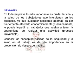 En toda empresa lo más importante es cuidar la vida y
la salud de los trabajadores que intervienen en los
procesos, ya que cualquier accidente además de ser
fuertemente afectado económicamente y técnicamente,
le puede impedir al trabajador que vuelva a tener la
oportunidad de realizar una actividad (proceso
irreversible).
Conocer los conceptos básicos de la Seguridad y la
salud en el trabajo es de vital importancia en la
prevención de riesgos de trabajo.
Introducción:
 