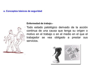 Todo estado patológico derivado de la acción
continua de una causa que tenga su origen o
motivo en el trabajo o en el medio en el que el
trabajador se vea obligado a prestar sus
servicios.
Enfermedad de trabajo.-
a. Conceptos básicos de seguridad
 