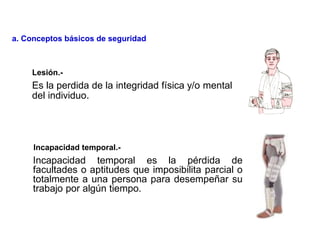Es la perdida de la integridad física y/o mental
del individuo.
Incapacidad temporal es la pérdida de
facultades o aptitudes que imposibilita parcial o
totalmente a una persona para desempeñar su
trabajo por algún tiempo.
Lesión.-
Incapacidad temporal.-
a. Conceptos básicos de seguridad
 