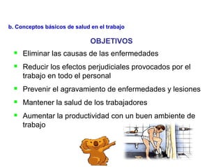 OBJETIVOS
 Eliminar las causas de las enfermedades
 Reducir los efectos perjudiciales provocados por el
trabajo en todo el personal
 Prevenir el agravamiento de enfermedades y lesiones
 Mantener la salud de los trabajadores
 Aumentar la productividad con un buen ambiente de
trabajo
b. Conceptos básicos de salud en el trabajo
 