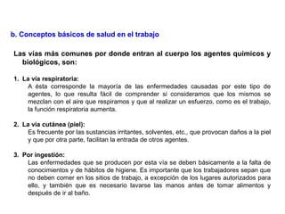 Las vías más comunes por donde entran al cuerpo los agentes químicos y
biológicos, son:
1. La vía respiratoria:
A ésta corresponde la mayoría de las enfermedades causadas por este tipo de
agentes, lo que resulta fácil de comprender si consideramos que los mismos se
mezclan con el aire que respiramos y que al realizar un esfuerzo, como es el trabajo,
la función respiratoria aumenta.
2. La vía cutánea (piel):
Es frecuente por las sustancias irritantes, solventes, etc., que provocan daños a la piel
y que por otra parte, facilitan la entrada de otros agentes.
3. Por ingestión:
Las enfermedades que se producen por esta vía se deben básicamente a la falta de
conocimientos y de hábitos de higiene. Es importante que los trabajadores sepan que
no deben comer en los sitios de trabajo, a excepción de los lugares autorizados para
ello, y también que es necesario lavarse las manos antes de tomar alimentos y
después de ir al baño.
b. Conceptos básicos de salud en el trabajo
 