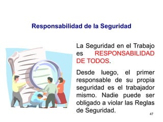 47
Responsabilidad de la Seguridad
La Seguridad en el Trabajo
es RESPONSABILIDAD
DE TODOS.
Desde luego, el primer
responsable de su propia
seguridad es el trabajador
mismo. Nadie puede ser
obligado a violar las Reglas
de Seguridad.
 