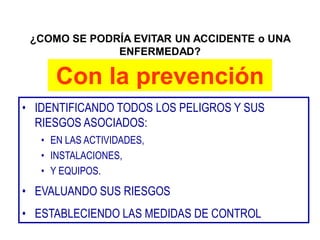 ¿COMO SE PODRÍA EVITAR UN ACCIDENTE o UNA
ENFERMEDAD?
Con la prevención
• IDENTIFICANDO TODOS LOS PELIGROS Y SUS
RIESGOS ASOCIADOS:
• EN LAS ACTIVIDADES,
• INSTALACIONES,
• Y EQUIPOS.
• EVALUANDO SUS RIESGOS
• ESTABLECIENDO LAS MEDIDAS DE CONTROL
 