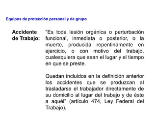 Accidente
de Trabajo:
"Es toda lesión orgánica o perturbación
funcional, inmediata o posterior, o la
muerte, producida repentinamente en
ejercicio, o con motivo del trabajo,
cualesquiera que sean el lugar y el tiempo
en que se preste.
Quedan incluidos en la definición anterior
los accidentes que se produzcan al
trasladarse el trabajador directamente de
su domicilio al lugar del trabajo y de éste
a aquél" (artículo 474, Ley Federal del
Trabajo).
Equipos de protección personal y de grupo
 