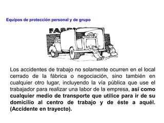Los accidentes de trabajo no solamente ocurren en el local
cerrado de la fábrica o negociación, sino también en
cualquier otro lugar, incluyendo la vía pública que use el
trabajador para realizar una labor de la empresa, así como
cualquier medio de transporte que utilice para ir de su
domicilio al centro de trabajo y de éste a aquél.
(Accidente en trayecto).
Equipos de protección personal y de grupo
 