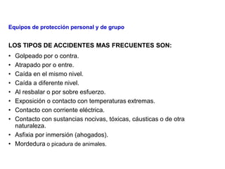 LOS TIPOS DE ACCIDENTES MAS FRECUENTES SON:
• Golpeado por o contra.
• Atrapado por o entre.
• Caída en el mismo nivel.
• Caída a diferente nivel.
• Al resbalar o por sobre esfuerzo.
• Exposición o contacto con temperaturas extremas.
• Contacto con corriente eléctrica.
• Contacto con sustancias nocivas, tóxicas, cáusticas o de otra
naturaleza.
• Asfixia por inmersión (ahogados).
• Mordedura o picadura de animales.
Equipos de protección personal y de grupo
 