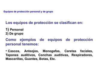 Los equipos de protección se clasifican en:
1) Personal
2) De grupo
Como ejemplos de equipos de protección
personal tenemos:
• Cascos, Anteojos, Monogafas, Caretas faciales,
Tapones auditivos, Conchas auditivas, Respiradores,
Mascarillas, Guantes, Botas, Etc.
Equipos de protección personal y de grupo
 