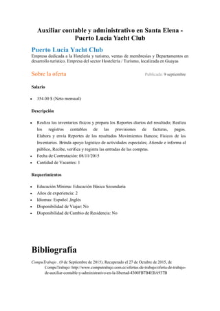 Auxiliar contable y administrativo en Santa Elena -
Puerto Lucia Yacht Club
Puerto Lucia Yacht Club
Empresa dedicada a la Hotelería y turismo, ventas de membresías y Departamentos en
desarrollo turístico. Empresa del sector Hostelería / Turismo, localizada en Guayas
Sobre la oferta Publicada: 9 septiembre
Salario
 354.00 $ (Neto mensual)
Descripción
 Realiza los inventarios físicos y prepara los Reportes diarios del resultado; Realiza
los registros contables de las provisiones de facturas, pagos.
Elabora y envía Reportes de los resultados Movimientos Bancos; Físicos de los
Inventarios. Brinda apoyo logístico de actividades especiales; Atiende e informa al
público, Recibe, verifica y registra las entradas de las compras.
 Fecha de Contratación: 08/11/2015
 Cantidad de Vacantes: 1
Requerimientos
 Educación Mínima: Educación Básica Secundaria
 Años de experiencia: 2
 Idiomas: Español ,Inglés
 Disponibilidad de Viajar: No
 Disponibilidad de Cambio de Residencia: No
Bibliografía
CompuTrabajo . (9 de Septiembre de 2015). Recuperado el 27 de Octubre de 2015, de
CompuTrabajo: http://www.computrabajo.com.ec/ofertas-de-trabajo/oferta-de-trabajo-
de-auxiliar-contable-y-administrativo-en-la-libertad-4300FB7B4EBA937B
 