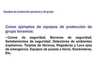 Como ejemplos de equipos de protección de
grupo tenemos:
• Conos de seguridad, Barreras de seguridad,
Señalamientos de seguridad, Detectores de ambientes
explosivos, Tarjetas de libranza, Regaderas y Lava ojos
de emergencia, Equipos de puesta a tierra, Sonómetros,
Etc.
Equipos de protección personal y de grupo
 