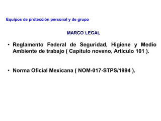 MARCO LEGAL
• Reglamento Federal de Seguridad, Higiene y Medio
Ambiente de trabajo ( Capítulo noveno, Artículo 101 ).
• Norma Oficial Mexicana ( NOM-017-STPS/1994 ).
Equipos de protección personal y de grupo
 