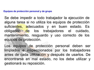 Se debe impedir a todo trabajador la ejecución de
alguna tarea si no utiliza los equipos de protección
suficientes, adecuados y en buen estado. Es
obligación de los trabajadores el cuidado,
mantenimiento, resguardo y uso correcto de los
equipos de protección.
Los equipos de protección personal deben ser
limpiados e inspeccionados por los trabajadores
antes de cada utilización y después de usarlos. De
encontrarse en mal estado, no los debe utilizar y
gestionará su reposición.
Equipos de protección personal y de grupo
 