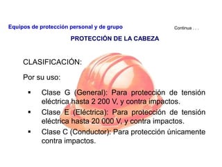 CLASIFICACIÓN:
Por su uso:
 Clase G (General): Para protección de tensión
eléctrica hasta 2 200 V, y contra impactos.
 Clase E (Eléctrica): Para protección de tensión
eléctrica hasta 20 000 V, y contra impactos.
 Clase C (Conductor): Para protección únicamente
contra impactos.
Continua . . .
PROTECCIÓN DE LA CABEZA
Equipos de protección personal y de grupo
 