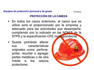  En todos los casos anteriores, el casco que se
utilice será el proporcionado por la empresa y
adecuado para las actividades que desempeña,
cumpliendo con lo indicado en las NOM’S de la
STPS y la especificación CFE correspondiente.
 Queda prohibido alterar
sus características
originales como: perforar,
pintar, recortar o agregar
partes metálicas o de otra
índole a los cascos
protectores.
Continua . . .
PROTECCIÓN DE LA CABEZA
Equipos de protección personal y de grupo
 